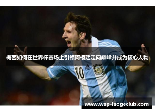 梅西如何在世界杯赛场上引领阿根廷走向巅峰并成为核心人物