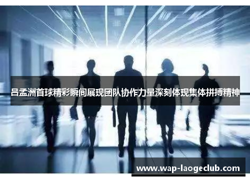 吕孟洲首球精彩瞬间展现团队协作力量深刻体现集体拼搏精神