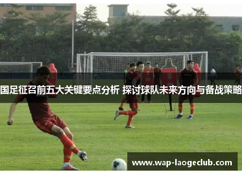 国足征召前五大关键要点分析 探讨球队未来方向与备战策略