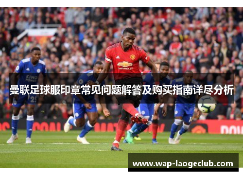 曼联足球服印章常见问题解答及购买指南详尽分析