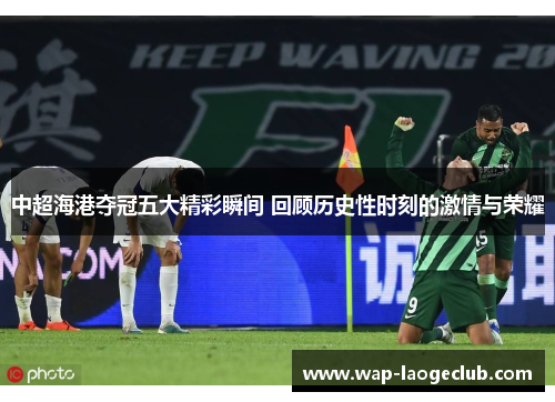中超海港夺冠五大精彩瞬间 回顾历史性时刻的激情与荣耀