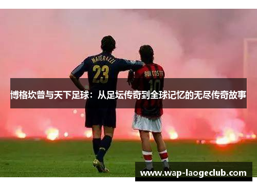 博格坎普与天下足球：从足坛传奇到全球记忆的无尽传奇故事