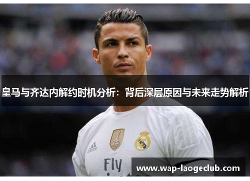 皇马与齐达内解约时机分析：背后深层原因与未来走势解析