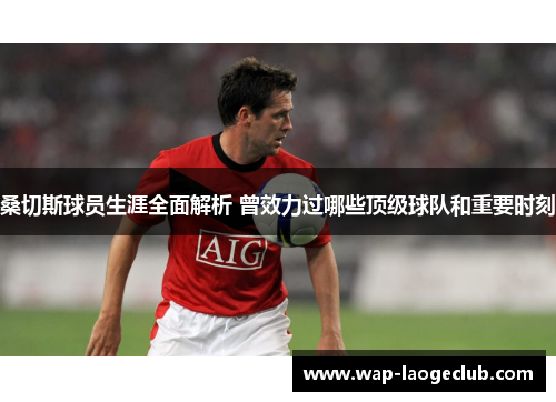 桑切斯球员生涯全面解析 曾效力过哪些顶级球队和重要时刻