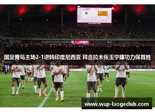 国足青岛主场2-1逆转印度尼西亚 拜合拉木张玉宁建功力保首胜